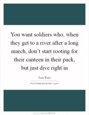 You want soldiers who, when they get to a river after a long march, don’t start rooting for their canteen in their pack, but just dive right in Picture Quote #1