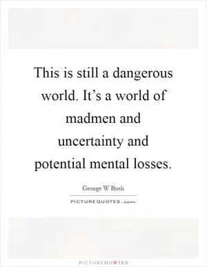 This is still a dangerous world. It’s a world of madmen and uncertainty and potential mental losses Picture Quote #1