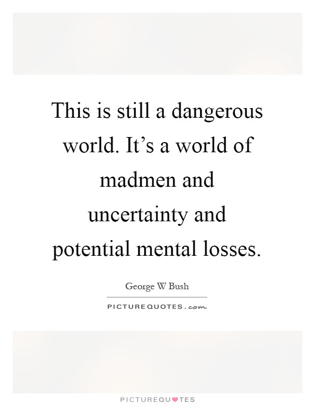 This is still a dangerous world. It's a world of madmen and uncertainty and potential mental losses Picture Quote #1