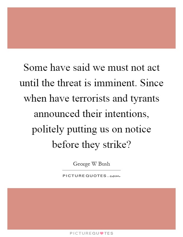 Some have said we must not act until the threat is imminent. Since when have terrorists and tyrants announced their intentions, politely putting us on notice before they strike? Picture Quote #1