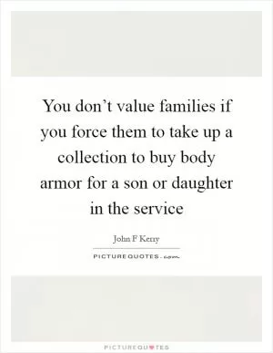 You don’t value families if you force them to take up a collection to buy body armor for a son or daughter in the service Picture Quote #1