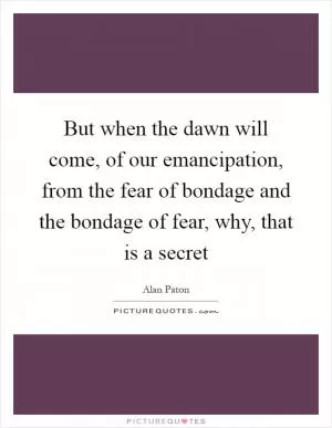 But when the dawn will come, of our emancipation, from the fear of bondage and the bondage of fear, why, that is a secret Picture Quote #1