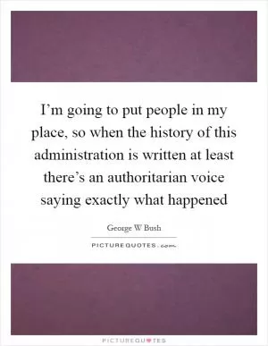 I’m going to put people in my place, so when the history of this administration is written at least there’s an authoritarian voice saying exactly what happened Picture Quote #1