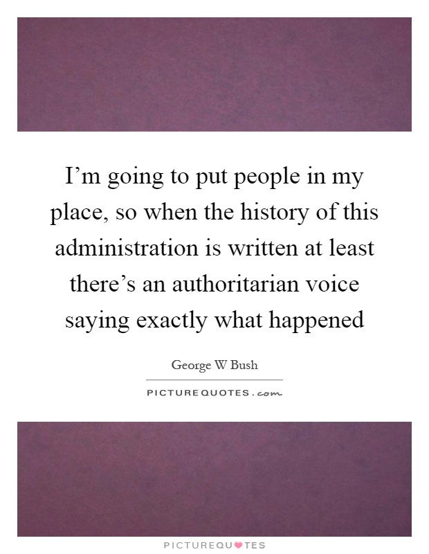 I'm going to put people in my place, so when the history of this administration is written at least there's an authoritarian voice saying exactly what happened Picture Quote #1