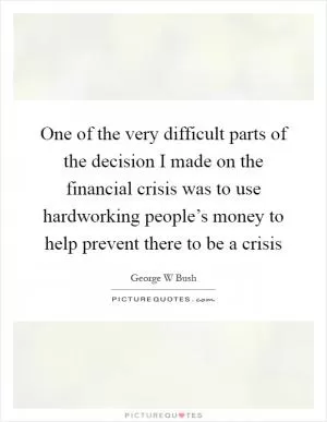 One of the very difficult parts of the decision I made on the financial crisis was to use hardworking people’s money to help prevent there to be a crisis Picture Quote #1