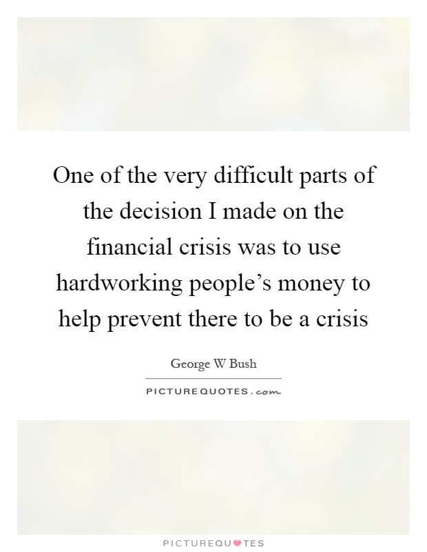 One of the very difficult parts of the decision I made on the financial crisis was to use hardworking people's money to help prevent there to be a crisis Picture Quote #1