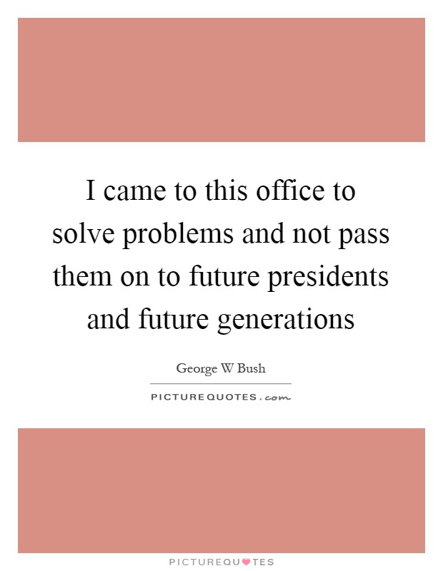 I came to this office to solve problems and not pass them on to future presidents and future generations Picture Quote #1