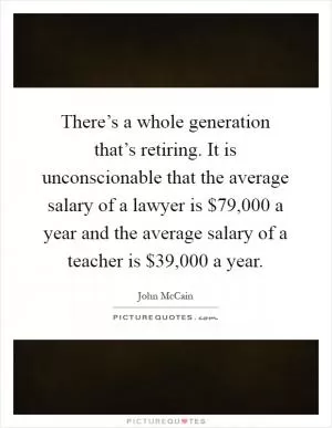 There’s a whole generation that’s retiring. It is unconscionable that the average salary of a lawyer is $79,000 a year and the average salary of a teacher is $39,000 a year Picture Quote #1