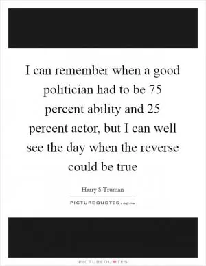 I can remember when a good politician had to be 75 percent ability and 25 percent actor, but I can well see the day when the reverse could be true Picture Quote #1