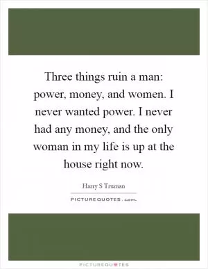 Three things ruin a man: power, money, and women. I never wanted power. I never had any money, and the only woman in my life is up at the house right now Picture Quote #1
