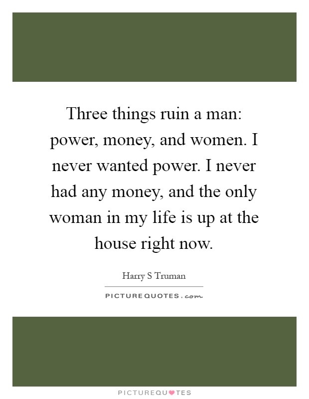 Three things ruin a man: power, money, and women. I never wanted power. I never had any money, and the only woman in my life is up at the house right now Picture Quote #1
