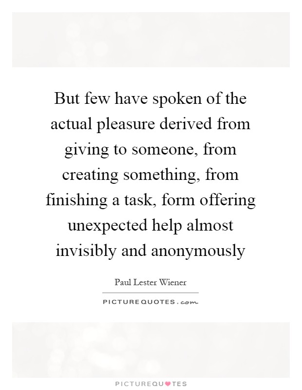 But few have spoken of the actual pleasure derived from giving to someone, from creating something, from finishing a task, form offering unexpected help almost invisibly and anonymously Picture Quote #1