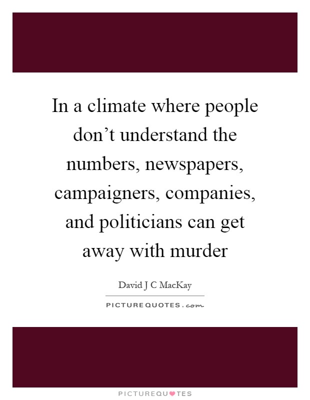 In a climate where people don't understand the numbers, newspapers, campaigners, companies, and politicians can get away with murder Picture Quote #1