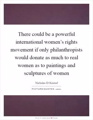 There could be a powerful international women’s rights movement if only philanthropists would donate as much to real women as to paintings and sculptures of women Picture Quote #1