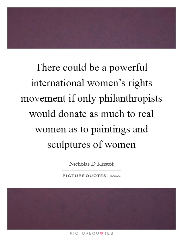 There could be a powerful international women's rights movement if only philanthropists would donate as much to real women as to paintings and sculptures of women Picture Quote #1