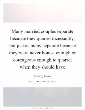 Many married couples separate because they quarrel incessantly, but just as many separate because they were never honest enough or courageous enough to quarrel when they should have Picture Quote #1