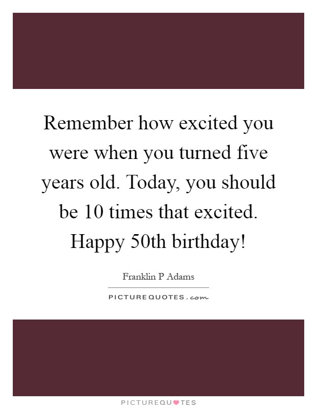 Remember how excited you were when you turned five years old. Today, you should be 10 times that excited. Happy 50th birthday! Picture Quote #1