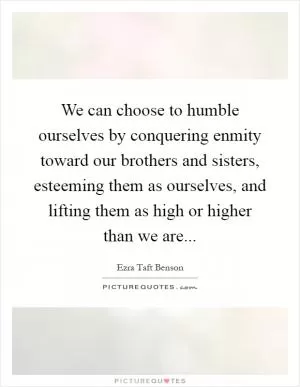 We can choose to humble ourselves by conquering enmity toward our brothers and sisters, esteeming them as ourselves, and lifting them as high or higher than we are Picture Quote #1