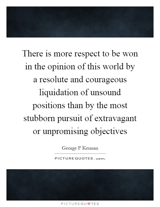 There is more respect to be won in the opinion of this world by a resolute and courageous liquidation of unsound positions than by the most stubborn pursuit of extravagant or unpromising objectives Picture Quote #1