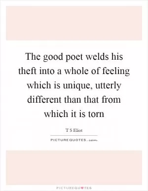 The good poet welds his theft into a whole of feeling which is unique, utterly different than that from which it is torn Picture Quote #1