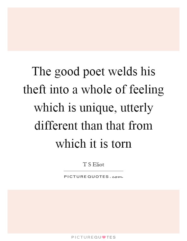 The good poet welds his theft into a whole of feeling which is unique, utterly different than that from which it is torn Picture Quote #1