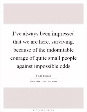 I’ve always been impressed that we are here, surviving, because of the indomitable courage of quite small people against impossible odds Picture Quote #1