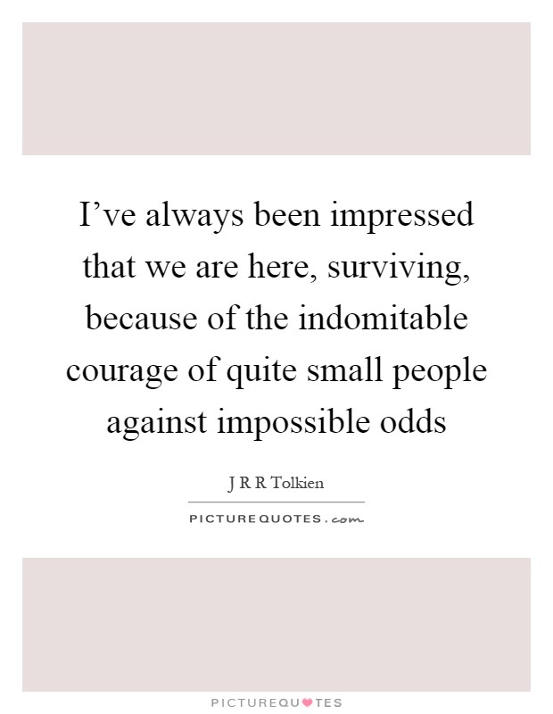 I've always been impressed that we are here, surviving, because of the indomitable courage of quite small people against impossible odds Picture Quote #1