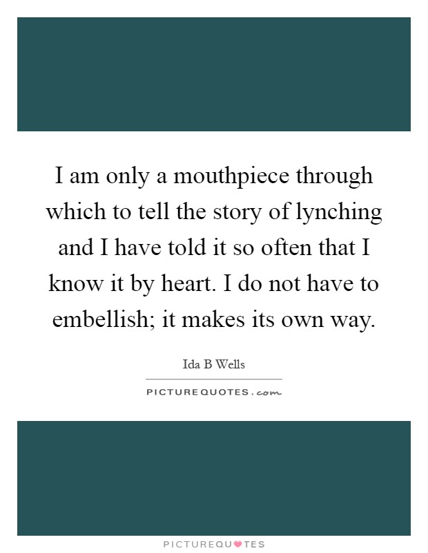 I am only a mouthpiece through which to tell the story of lynching and I have told it so often that I know it by heart. I do not have to embellish; it makes its own way Picture Quote #1