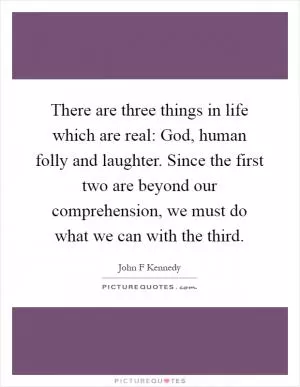 There are three things in life which are real: God, human folly and laughter. Since the first two are beyond our comprehension, we must do what we can with the third Picture Quote #1