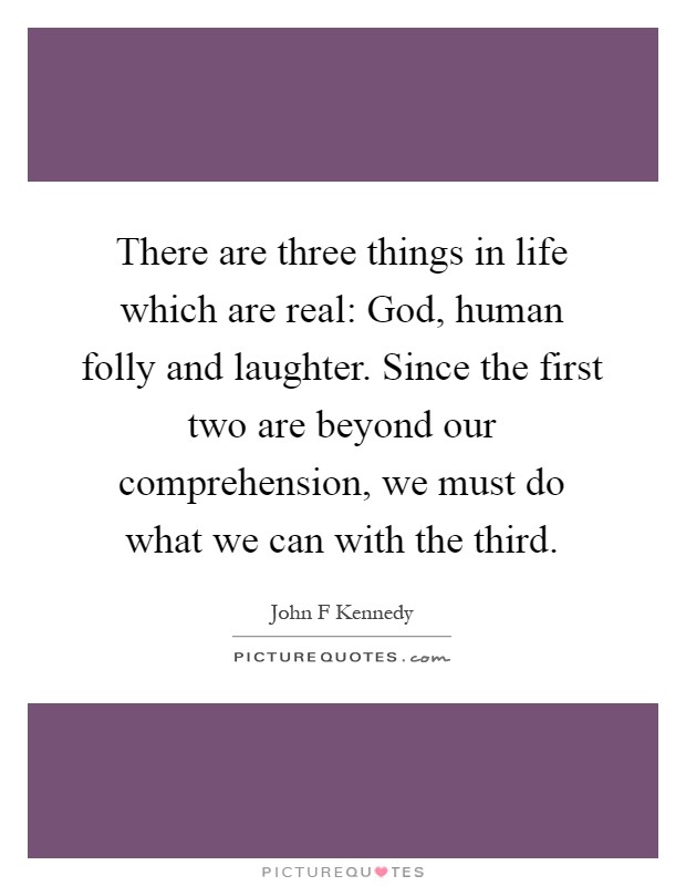 There are three things in life which are real: God, human folly and laughter. Since the first two are beyond our comprehension, we must do what we can with the third Picture Quote #1