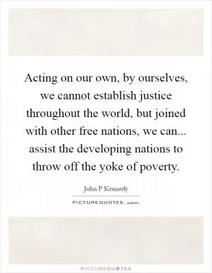 Acting on our own, by ourselves, we cannot establish justice throughout the world, but joined with other free nations, we can... assist the developing nations to throw off the yoke of poverty Picture Quote #1