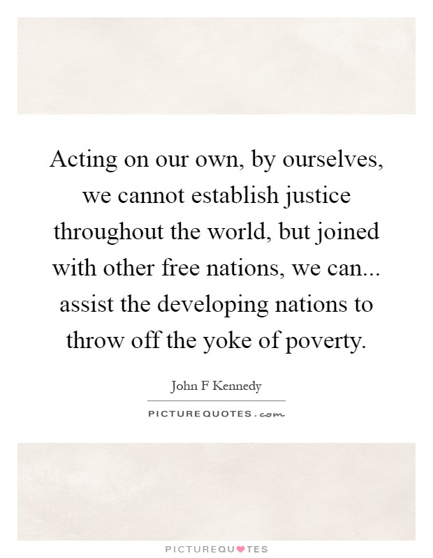 Acting on our own, by ourselves, we cannot establish justice throughout the world, but joined with other free nations, we can... assist the developing nations to throw off the yoke of poverty Picture Quote #1