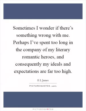 Sometimes I wonder if there’s something wrong with me. Perhaps I’ve spent too long in the company of my literary romantic heroes, and consequently my ideals and expectations are far too high Picture Quote #1