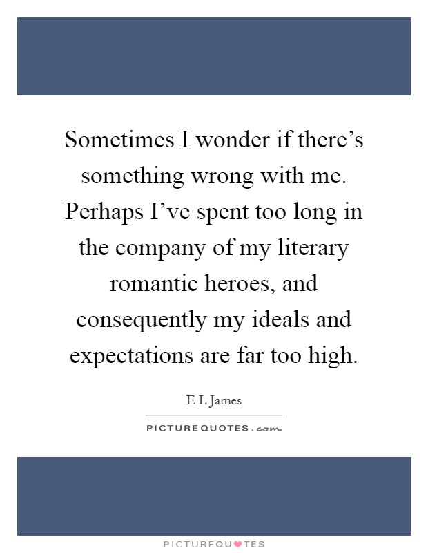 Sometimes I wonder if there's something wrong with me. Perhaps I've spent too long in the company of my literary romantic heroes, and consequently my ideals and expectations are far too high Picture Quote #1