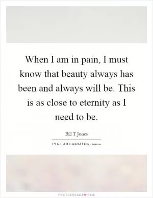 When I am in pain, I must know that beauty always has been and always will be. This is as close to eternity as I need to be Picture Quote #1