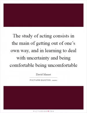 The study of acting consists in the main of getting out of one’s own way, and in learning to deal with uncertainty and being comfortable being uncomfortable Picture Quote #1