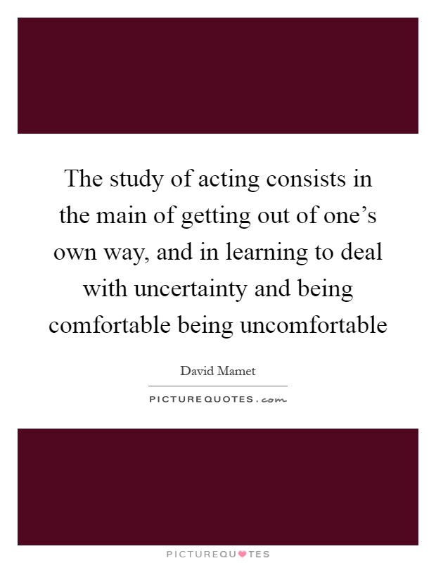The study of acting consists in the main of getting out of one's own way, and in learning to deal with uncertainty and being comfortable being uncomfortable Picture Quote #1
