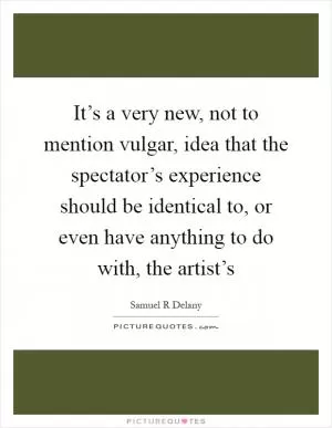 It’s a very new, not to mention vulgar, idea that the spectator’s experience should be identical to, or even have anything to do with, the artist’s Picture Quote #1