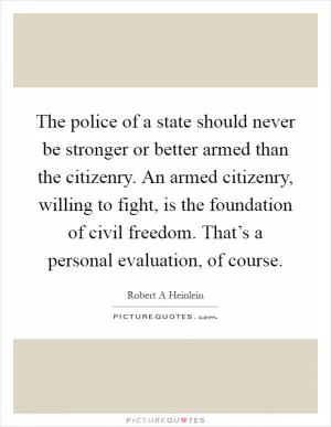 The police of a state should never be stronger or better armed than the citizenry. An armed citizenry, willing to fight, is the foundation of civil freedom. That’s a personal evaluation, of course Picture Quote #1