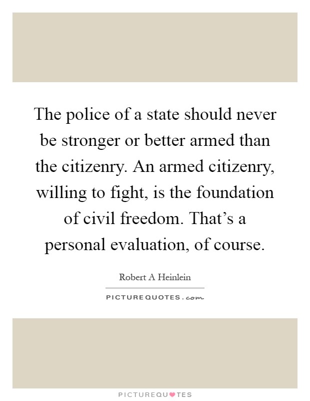 The police of a state should never be stronger or better armed than the citizenry. An armed citizenry, willing to fight, is the foundation of civil freedom. That's a personal evaluation, of course Picture Quote #1