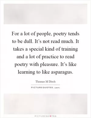 For a lot of people, poetry tends to be dull. It’s not read much. It takes a special kind of training and a lot of practice to read poetry with pleasure. It’s like learning to like asparagus Picture Quote #1