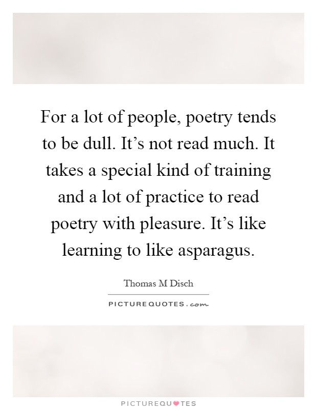 For a lot of people, poetry tends to be dull. It's not read much. It takes a special kind of training and a lot of practice to read poetry with pleasure. It's like learning to like asparagus Picture Quote #1