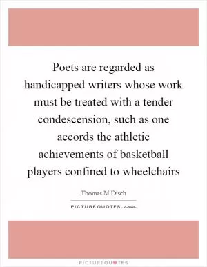 Poets are regarded as handicapped writers whose work must be treated with a tender condescension, such as one accords the athletic achievements of basketball players confined to wheelchairs Picture Quote #1