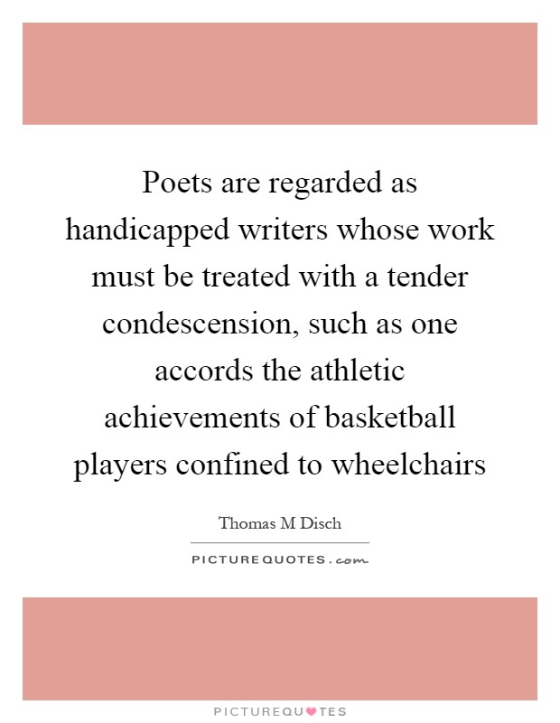 Poets are regarded as handicapped writers whose work must be treated with a tender condescension, such as one accords the athletic achievements of basketball players confined to wheelchairs Picture Quote #1