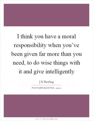 I think you have a moral responsibility when you’ve been given far more than you need, to do wise things with it and give intelligently Picture Quote #1
