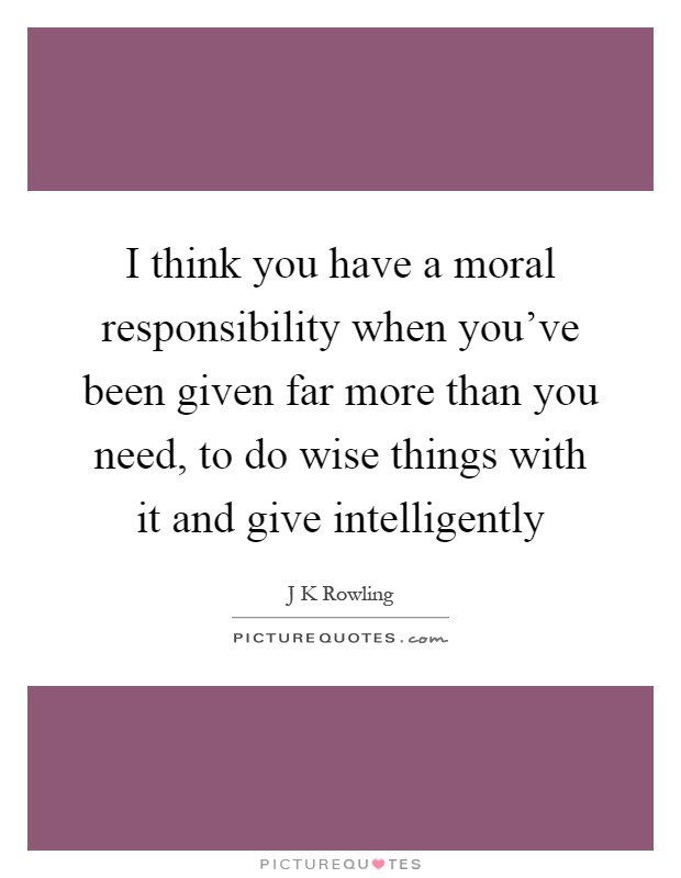 I think you have a moral responsibility when you've been given far more than you need, to do wise things with it and give intelligently Picture Quote #1