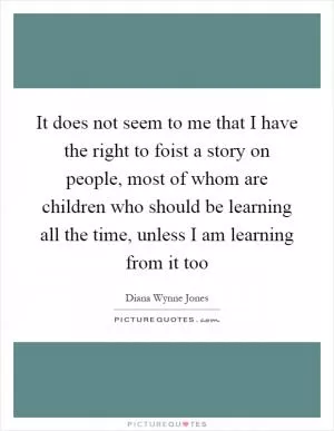 It does not seem to me that I have the right to foist a story on people, most of whom are children who should be learning all the time, unless I am learning from it too Picture Quote #1