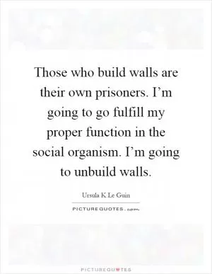 Those who build walls are their own prisoners. I’m going to go fulfill my proper function in the social organism. I’m going to unbuild walls Picture Quote #1