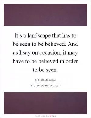 It’s a landscape that has to be seen to be believed. And as I say on occasion, it may have to be believed in order to be seen Picture Quote #1