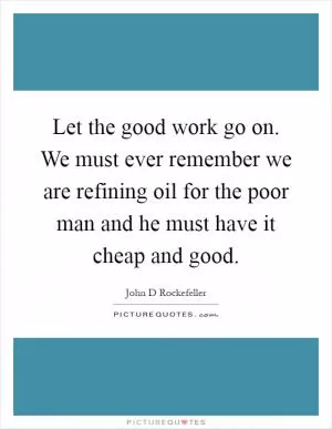 Let the good work go on. We must ever remember we are refining oil for the poor man and he must have it cheap and good Picture Quote #1